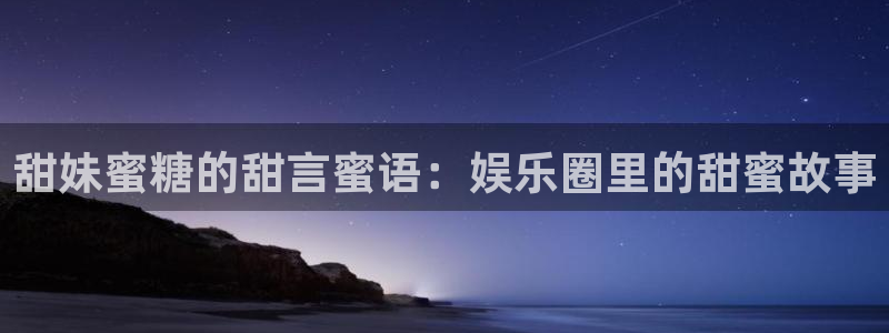 星空娱乐网址：甜妹蜜糖的甜言蜜语：娱乐圈里的甜蜜故事
